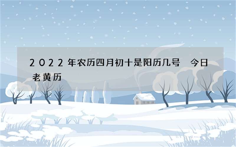 2022年农历四月初十是阳历几号 今日老黄历